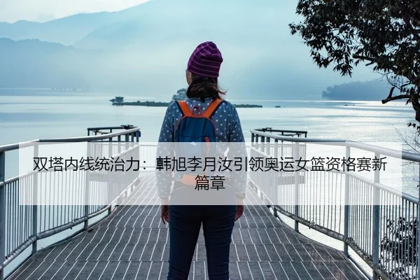 双塔内线统治力：韩旭李月汝引领奥运女篮资格赛新篇章